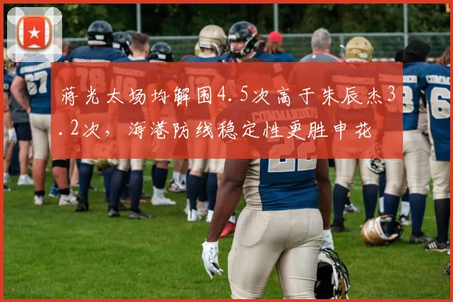蒋光太场均解围4.5次高于朱辰杰3.2次，海港防线稳定性更胜申花