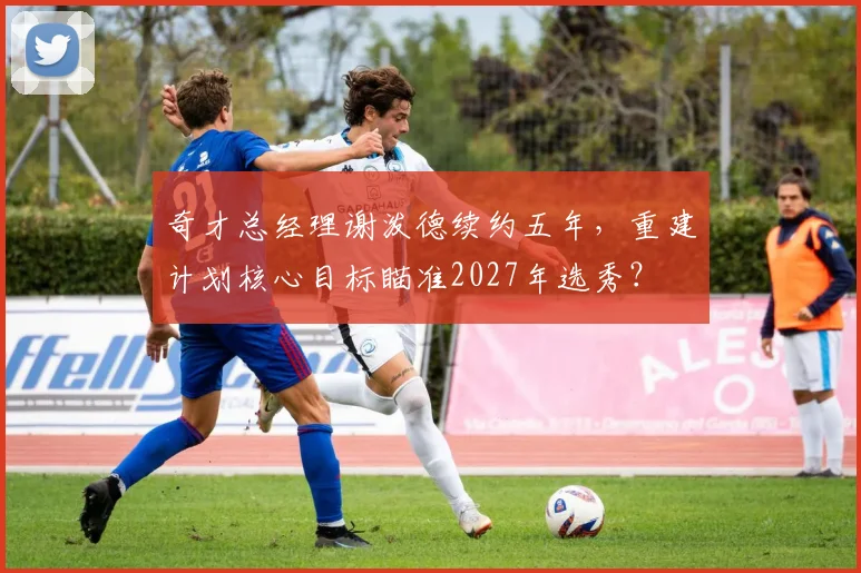 奇才总经理谢泼德续约五年,重建计划核心目标瞄准2027年选秀?