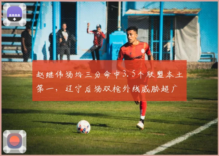 赵继伟场均三分命中3.5个联盟本土第一，辽宁后场双枪外线威胁超广东