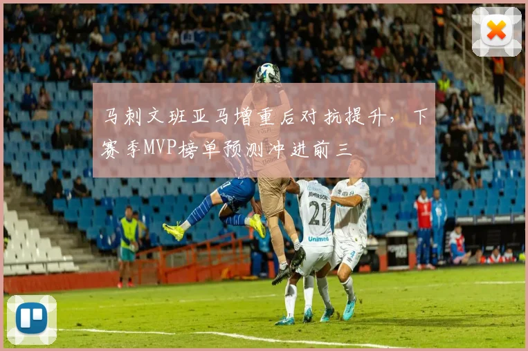 马刺文班亚马增重后对抗提升，下赛季MVP榜单预测冲进前三