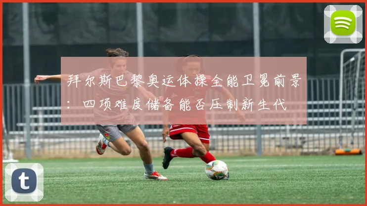 拜尔斯巴黎奥运体操全能卫冕前景:四项难度储备能否压制新生代