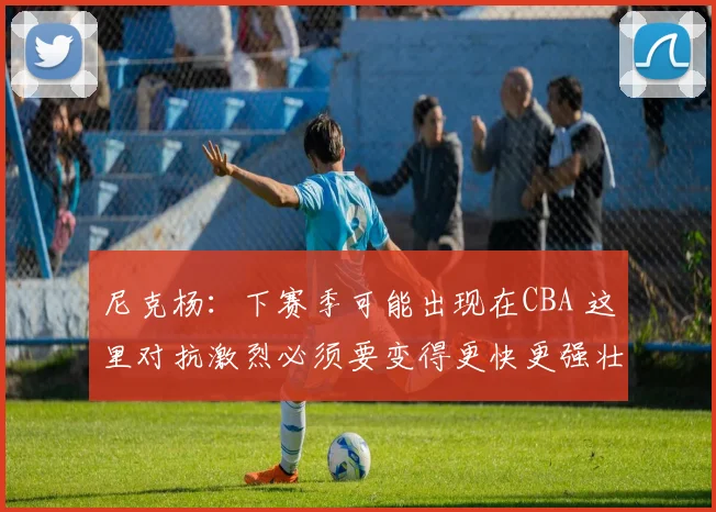 尼克杨：下赛季可能出现在CBA 这里对抗激烈必须要变得更快更强壮