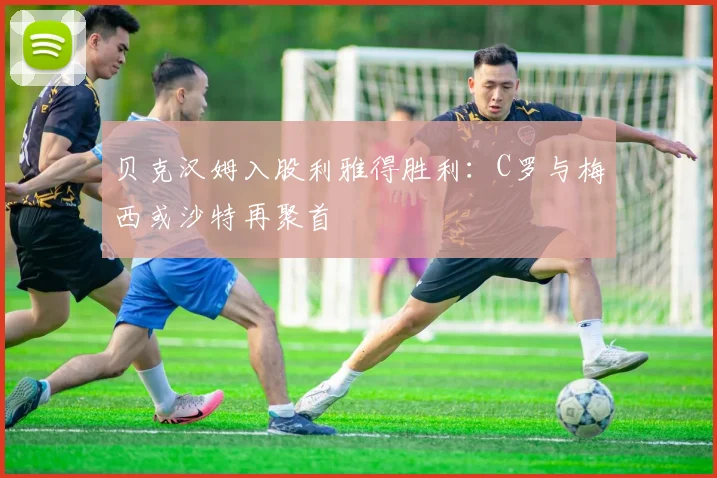 贝克汉姆入股利雅得胜利:C罗与梅西或沙特再聚首