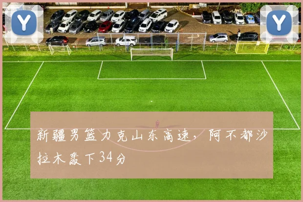 新疆男篮力克山东高速，阿不都沙拉木轰下34分