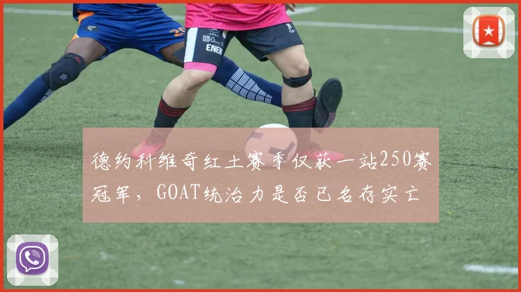 德约科维奇红土赛季仅获一站250赛冠军，GOAT统治力是否已名存实亡？