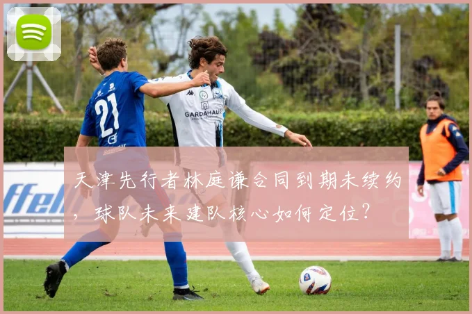 天津先行者林庭谦合同到期未续约,球队未来建队核心如何定位?