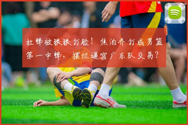 杜锋被狠狠打脸！焦泊乔打成男篮第一中锋，摆烂逼宫广东队交易？