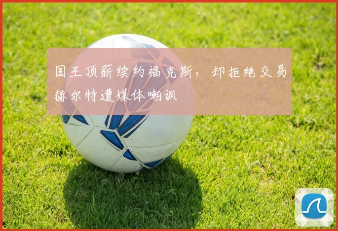 国王顶薪续约福克斯,却拒绝交易赫尔特遭媒体嘲讽