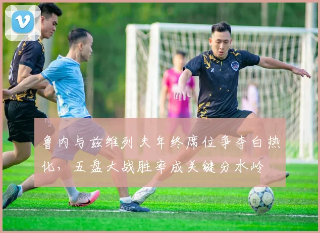 鲁内与兹维列夫年终席位争夺白热化,五盘大战胜率成关键分水岭